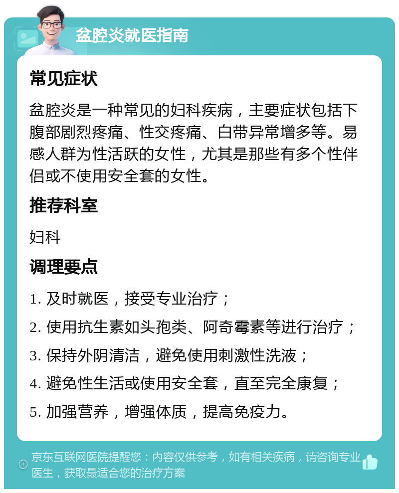 盆腔炎就医指南 常见症状 盆腔炎是一种常见的妇科疾病，主要症状包括下腹部剧烈疼痛、性交疼痛、白带异常增多等。易感人群为性活跃的女性，尤其是那些有多个性伴侣或不使用安全套的女性。 推荐科室 妇科 调理要点 1. 及时就医，接受专业治疗； 2. 使用抗生素如头孢类、阿奇霉素等进行治疗； 3. 保持外阴清洁，避免使用刺激性洗液； 4. 避免性生活或使用安全套，直至完全康复； 5. 加强营养，增强体质，提高免疫力。