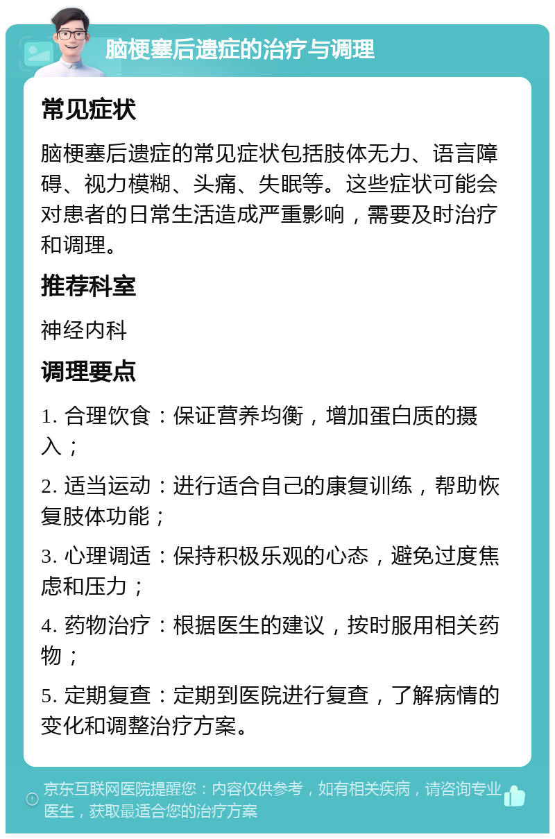 脑梗塞后遗症的治疗与调理 常见症状 脑梗塞后遗症的常见症状包括肢体无力、语言障碍、视力模糊、头痛、失眠等。这些症状可能会对患者的日常生活造成严重影响，需要及时治疗和调理。 推荐科室 神经内科 调理要点 1. 合理饮食：保证营养均衡，增加蛋白质的摄入； 2. 适当运动：进行适合自己的康复训练，帮助恢复肢体功能； 3. 心理调适：保持积极乐观的心态，避免过度焦虑和压力； 4. 药物治疗：根据医生的建议，按时服用相关药物； 5. 定期复查：定期到医院进行复查，了解病情的变化和调整治疗方案。