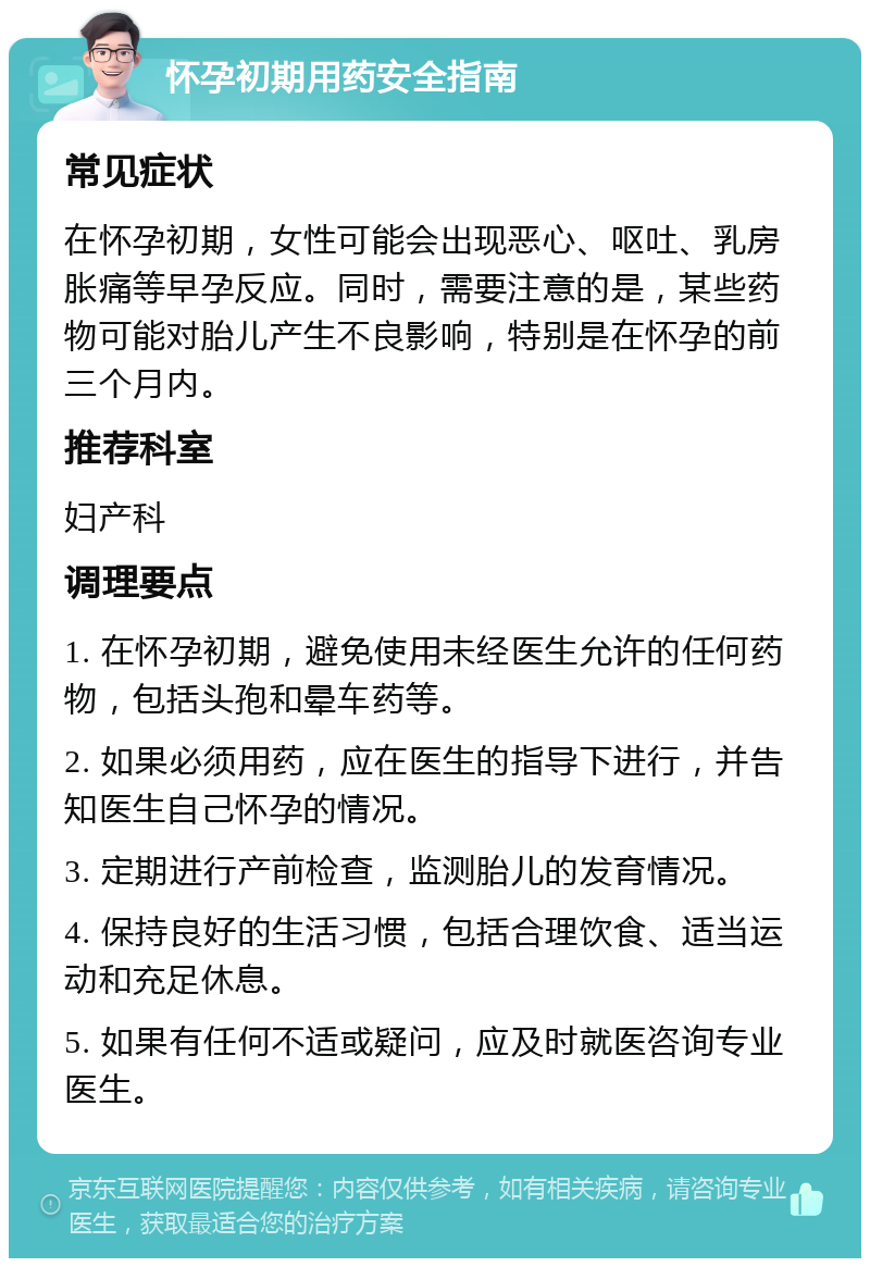 怀孕初期用药安全指南 常见症状 在怀孕初期，女性可能会出现恶心、呕吐、乳房胀痛等早孕反应。同时，需要注意的是，某些药物可能对胎儿产生不良影响，特别是在怀孕的前三个月内。 推荐科室 妇产科 调理要点 1. 在怀孕初期，避免使用未经医生允许的任何药物，包括头孢和晕车药等。 2. 如果必须用药，应在医生的指导下进行，并告知医生自己怀孕的情况。 3. 定期进行产前检查，监测胎儿的发育情况。 4. 保持良好的生活习惯，包括合理饮食、适当运动和充足休息。 5. 如果有任何不适或疑问，应及时就医咨询专业医生。