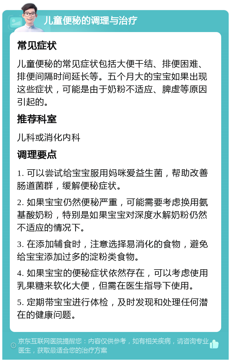 儿童便秘的调理与治疗 常见症状 儿童便秘的常见症状包括大便干结、排便困难、排便间隔时间延长等。五个月大的宝宝如果出现这些症状，可能是由于奶粉不适应、脾虚等原因引起的。 推荐科室 儿科或消化内科 调理要点 1. 可以尝试给宝宝服用妈咪爱益生菌，帮助改善肠道菌群，缓解便秘症状。 2. 如果宝宝仍然便秘严重，可能需要考虑换用氨基酸奶粉，特别是如果宝宝对深度水解奶粉仍然不适应的情况下。 3. 在添加辅食时，注意选择易消化的食物，避免给宝宝添加过多的淀粉类食物。 4. 如果宝宝的便秘症状依然存在，可以考虑使用乳果糖来软化大便，但需在医生指导下使用。 5. 定期带宝宝进行体检，及时发现和处理任何潜在的健康问题。