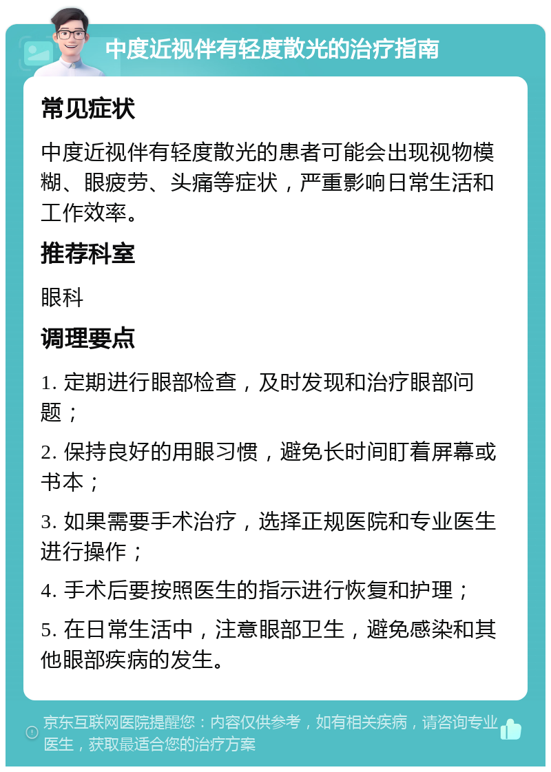 中度近视伴有轻度散光的治疗指南 常见症状 中度近视伴有轻度散光的患者可能会出现视物模糊、眼疲劳、头痛等症状，严重影响日常生活和工作效率。 推荐科室 眼科 调理要点 1. 定期进行眼部检查，及时发现和治疗眼部问题； 2. 保持良好的用眼习惯，避免长时间盯着屏幕或书本； 3. 如果需要手术治疗，选择正规医院和专业医生进行操作； 4. 手术后要按照医生的指示进行恢复和护理； 5. 在日常生活中，注意眼部卫生，避免感染和其他眼部疾病的发生。