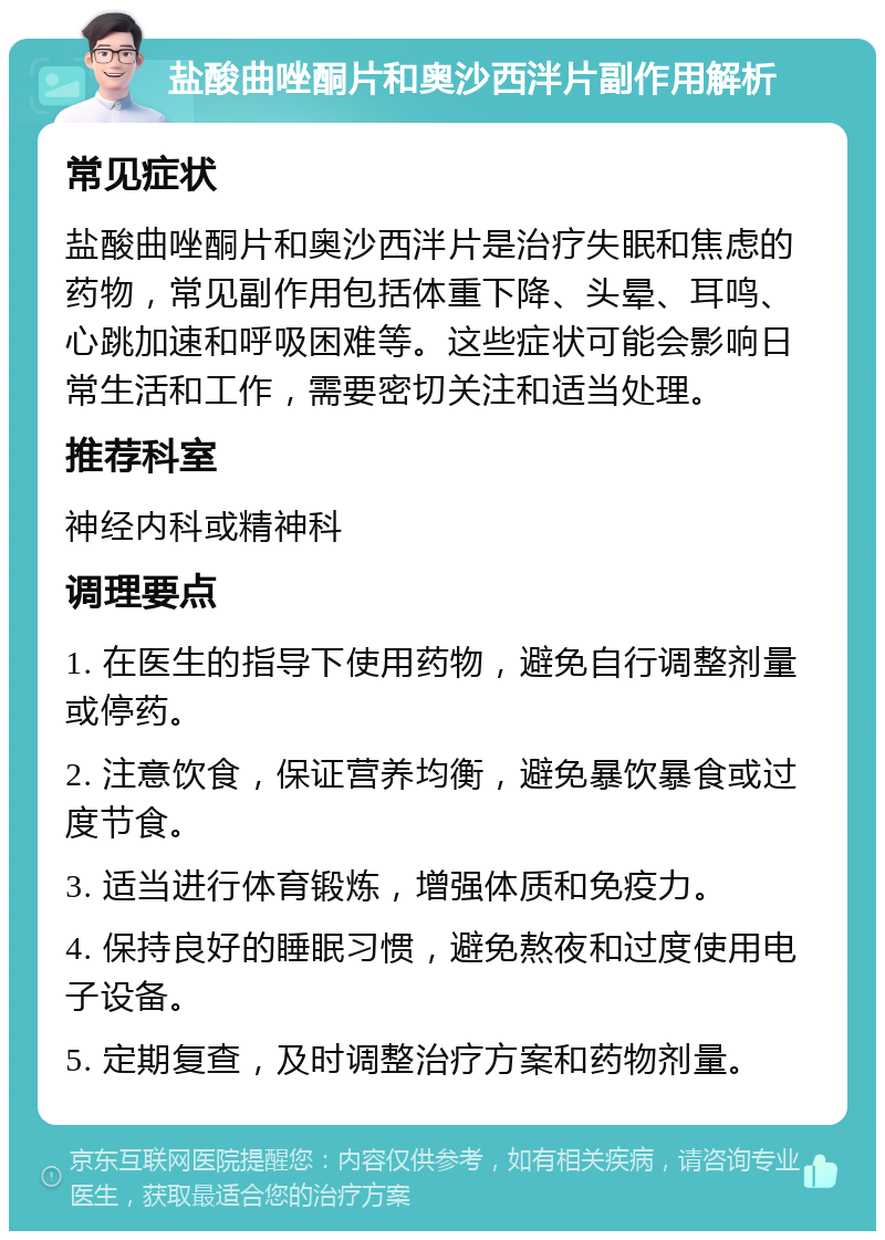 盐酸曲唑酮片和奥沙西泮片副作用解析 常见症状 盐酸曲唑酮片和奥沙西泮片是治疗失眠和焦虑的药物，常见副作用包括体重下降、头晕、耳鸣、心跳加速和呼吸困难等。这些症状可能会影响日常生活和工作，需要密切关注和适当处理。 推荐科室 神经内科或精神科 调理要点 1. 在医生的指导下使用药物，避免自行调整剂量或停药。 2. 注意饮食，保证营养均衡，避免暴饮暴食或过度节食。 3. 适当进行体育锻炼，增强体质和免疫力。 4. 保持良好的睡眠习惯，避免熬夜和过度使用电子设备。 5. 定期复查，及时调整治疗方案和药物剂量。