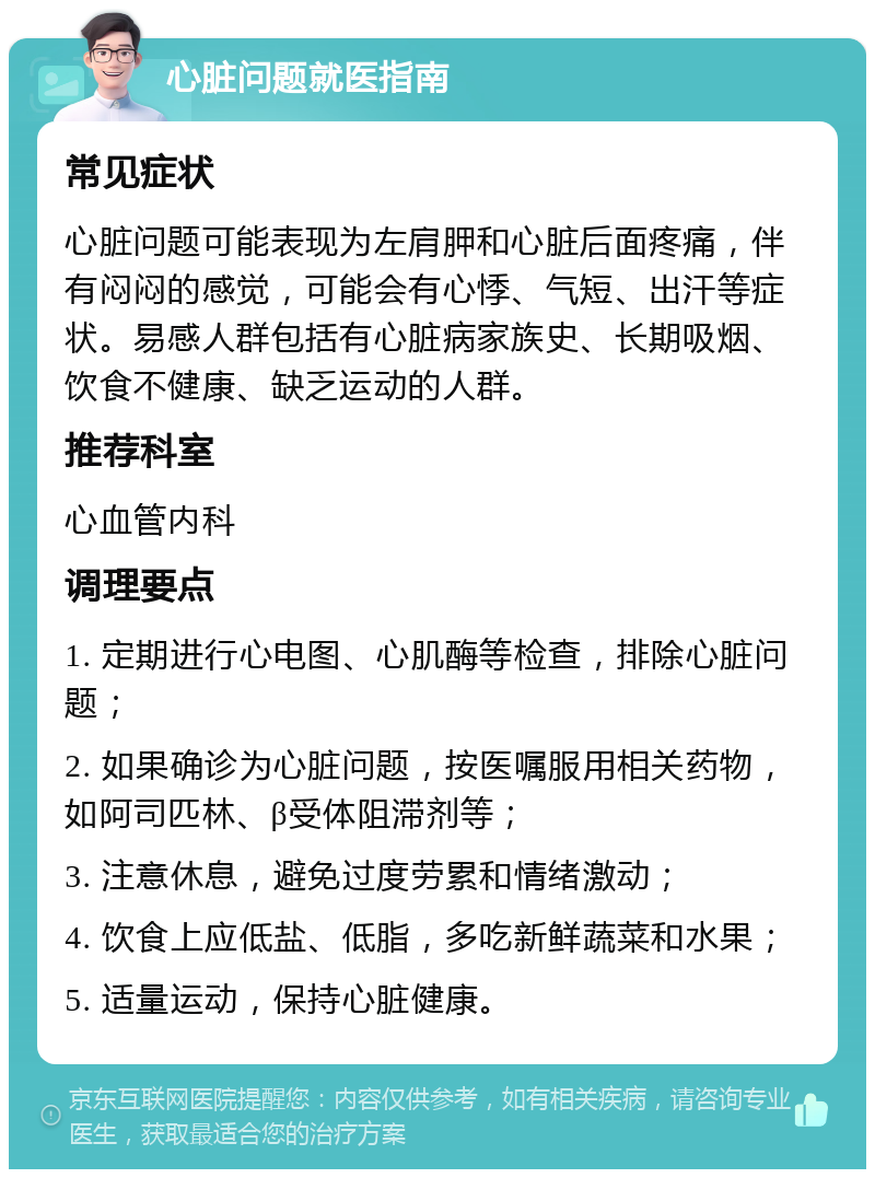 心脏问题就医指南 常见症状 心脏问题可能表现为左肩胛和心脏后面疼痛，伴有闷闷的感觉，可能会有心悸、气短、出汗等症状。易感人群包括有心脏病家族史、长期吸烟、饮食不健康、缺乏运动的人群。 推荐科室 心血管内科 调理要点 1. 定期进行心电图、心肌酶等检查，排除心脏问题； 2. 如果确诊为心脏问题，按医嘱服用相关药物，如阿司匹林、β受体阻滞剂等； 3. 注意休息，避免过度劳累和情绪激动； 4. 饮食上应低盐、低脂，多吃新鲜蔬菜和水果； 5. 适量运动，保持心脏健康。