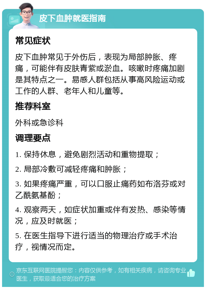 皮下血肿就医指南 常见症状 皮下血肿常见于外伤后，表现为局部肿胀、疼痛，可能伴有皮肤青紫或淤血。咳嗽时疼痛加剧是其特点之一。易感人群包括从事高风险运动或工作的人群、老年人和儿童等。 推荐科室 外科或急诊科 调理要点 1. 保持休息，避免剧烈活动和重物提取； 2. 局部冷敷可减轻疼痛和肿胀； 3. 如果疼痛严重，可以口服止痛药如布洛芬或对乙酰氨基酚； 4. 观察两天，如症状加重或伴有发热、感染等情况，应及时就医； 5. 在医生指导下进行适当的物理治疗或手术治疗，视情况而定。