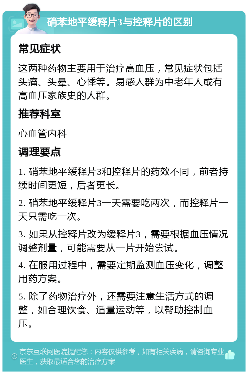 硝苯地平缓释片3与控释片的区别 常见症状 这两种药物主要用于治疗高血压，常见症状包括头痛、头晕、心悸等。易感人群为中老年人或有高血压家族史的人群。 推荐科室 心血管内科 调理要点 1. 硝苯地平缓释片3和控释片的药效不同，前者持续时间更短，后者更长。 2. 硝苯地平缓释片3一天需要吃两次，而控释片一天只需吃一次。 3. 如果从控释片改为缓释片3，需要根据血压情况调整剂量，可能需要从一片开始尝试。 4. 在服用过程中，需要定期监测血压变化，调整用药方案。 5. 除了药物治疗外，还需要注意生活方式的调整，如合理饮食、适量运动等，以帮助控制血压。