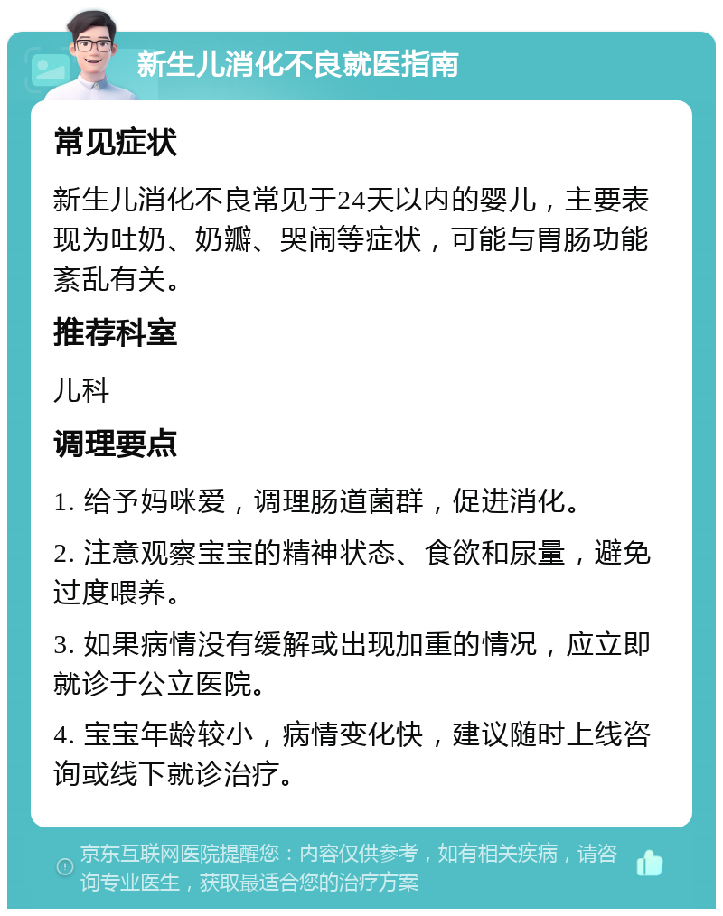 新生儿消化不良就医指南 常见症状 新生儿消化不良常见于24天以内的婴儿，主要表现为吐奶、奶瓣、哭闹等症状，可能与胃肠功能紊乱有关。 推荐科室 儿科 调理要点 1. 给予妈咪爱，调理肠道菌群，促进消化。 2. 注意观察宝宝的精神状态、食欲和尿量，避免过度喂养。 3. 如果病情没有缓解或出现加重的情况，应立即就诊于公立医院。 4. 宝宝年龄较小，病情变化快，建议随时上线咨询或线下就诊治疗。