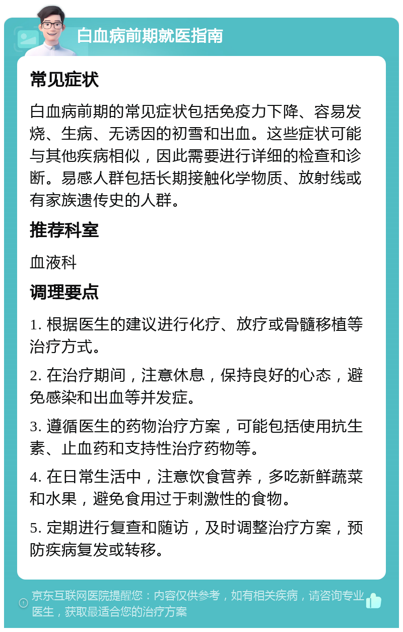 白血病前期就医指南 常见症状 白血病前期的常见症状包括免疫力下降、容易发烧、生病、无诱因的初雪和出血。这些症状可能与其他疾病相似，因此需要进行详细的检查和诊断。易感人群包括长期接触化学物质、放射线或有家族遗传史的人群。 推荐科室 血液科 调理要点 1. 根据医生的建议进行化疗、放疗或骨髓移植等治疗方式。 2. 在治疗期间，注意休息，保持良好的心态，避免感染和出血等并发症。 3. 遵循医生的药物治疗方案，可能包括使用抗生素、止血药和支持性治疗药物等。 4. 在日常生活中，注意饮食营养，多吃新鲜蔬菜和水果，避免食用过于刺激性的食物。 5. 定期进行复查和随访，及时调整治疗方案，预防疾病复发或转移。