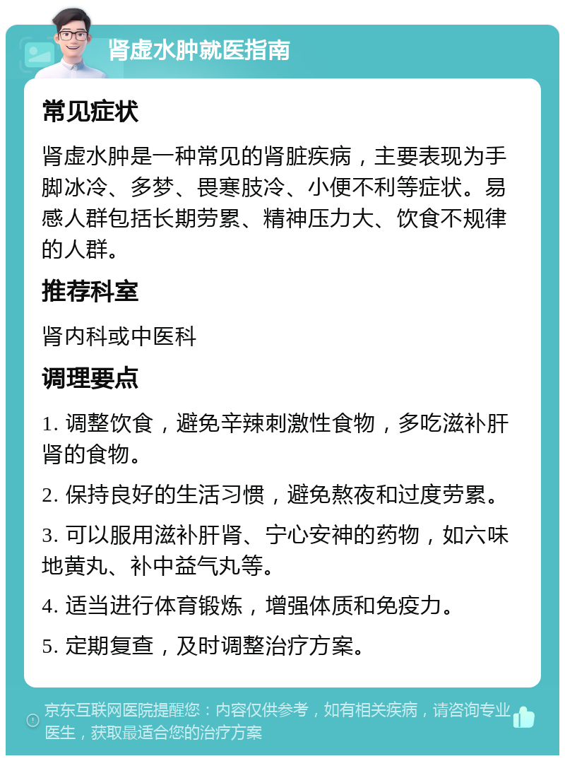 肾虚水肿就医指南 常见症状 肾虚水肿是一种常见的肾脏疾病，主要表现为手脚冰冷、多梦、畏寒肢冷、小便不利等症状。易感人群包括长期劳累、精神压力大、饮食不规律的人群。 推荐科室 肾内科或中医科 调理要点 1. 调整饮食，避免辛辣刺激性食物，多吃滋补肝肾的食物。 2. 保持良好的生活习惯，避免熬夜和过度劳累。 3. 可以服用滋补肝肾、宁心安神的药物，如六味地黄丸、补中益气丸等。 4. 适当进行体育锻炼，增强体质和免疫力。 5. 定期复查，及时调整治疗方案。