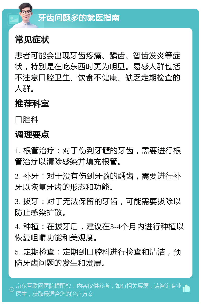 牙齿问题多的就医指南 常见症状 患者可能会出现牙齿疼痛、龋齿、智齿发炎等症状，特别是在吃东西时更为明显。易感人群包括不注意口腔卫生、饮食不健康、缺乏定期检查的人群。 推荐科室 口腔科 调理要点 1. 根管治疗：对于伤到牙髓的牙齿，需要进行根管治疗以清除感染并填充根管。 2. 补牙：对于没有伤到牙髓的龋齿，需要进行补牙以恢复牙齿的形态和功能。 3. 拔牙：对于无法保留的牙齿，可能需要拔除以防止感染扩散。 4. 种植：在拔牙后，建议在3-4个月内进行种植以恢复咀嚼功能和美观度。 5. 定期检查：定期到口腔科进行检查和清洁，预防牙齿问题的发生和发展。