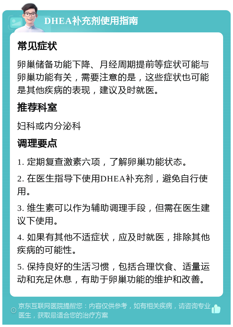 DHEA补充剂使用指南 常见症状 卵巢储备功能下降、月经周期提前等症状可能与卵巢功能有关，需要注意的是，这些症状也可能是其他疾病的表现，建议及时就医。 推荐科室 妇科或内分泌科 调理要点 1. 定期复查激素六项，了解卵巢功能状态。 2. 在医生指导下使用DHEA补充剂，避免自行使用。 3. 维生素可以作为辅助调理手段，但需在医生建议下使用。 4. 如果有其他不适症状，应及时就医，排除其他疾病的可能性。 5. 保持良好的生活习惯，包括合理饮食、适量运动和充足休息，有助于卵巢功能的维护和改善。