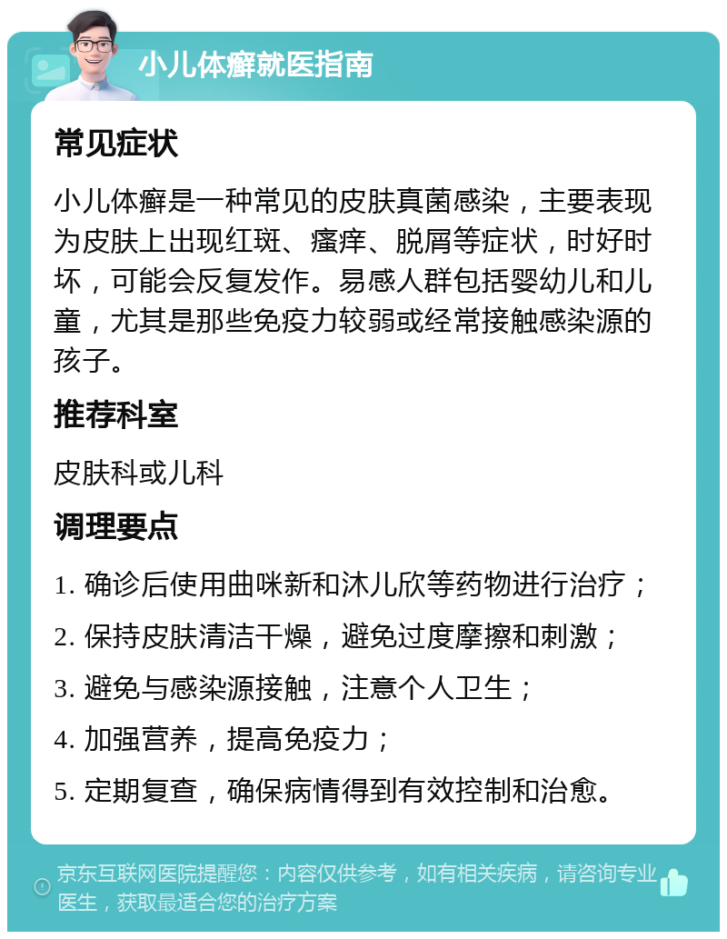 小儿体癣就医指南 常见症状 小儿体癣是一种常见的皮肤真菌感染，主要表现为皮肤上出现红斑、瘙痒、脱屑等症状，时好时坏，可能会反复发作。易感人群包括婴幼儿和儿童，尤其是那些免疫力较弱或经常接触感染源的孩子。 推荐科室 皮肤科或儿科 调理要点 1. 确诊后使用曲咪新和沐儿欣等药物进行治疗； 2. 保持皮肤清洁干燥，避免过度摩擦和刺激； 3. 避免与感染源接触，注意个人卫生； 4. 加强营养，提高免疫力； 5. 定期复查，确保病情得到有效控制和治愈。