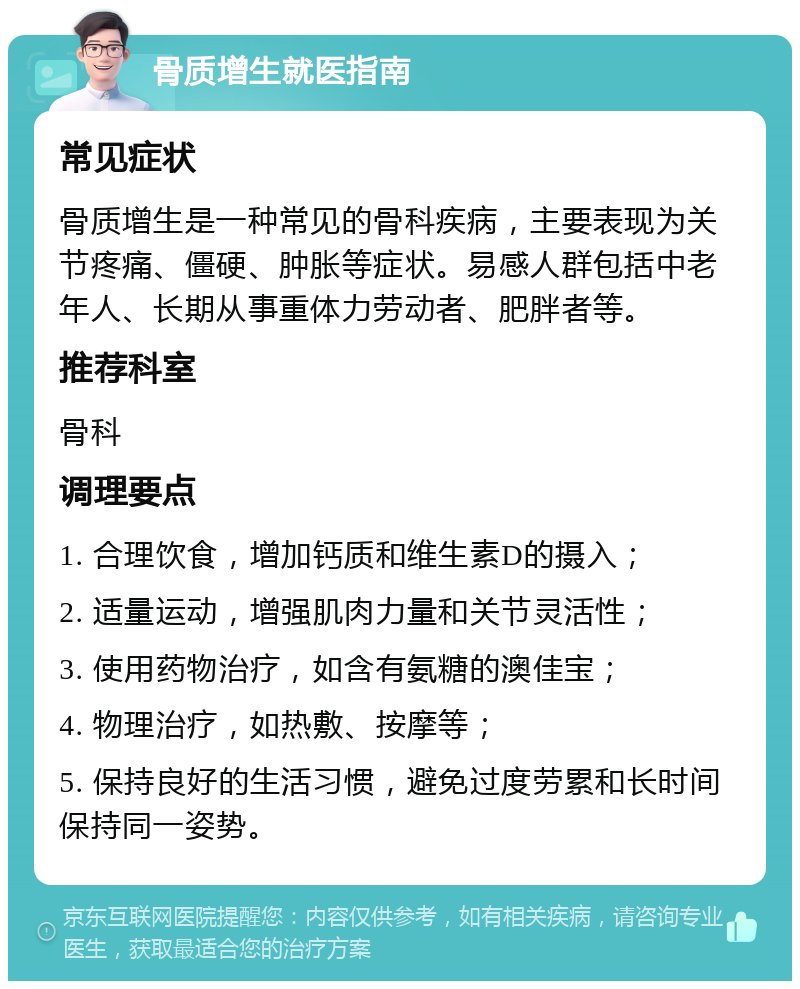 骨质增生就医指南 常见症状 骨质增生是一种常见的骨科疾病，主要表现为关节疼痛、僵硬、肿胀等症状。易感人群包括中老年人、长期从事重体力劳动者、肥胖者等。 推荐科室 骨科 调理要点 1. 合理饮食，增加钙质和维生素D的摄入； 2. 适量运动，增强肌肉力量和关节灵活性； 3. 使用药物治疗，如含有氨糖的澳佳宝； 4. 物理治疗，如热敷、按摩等； 5. 保持良好的生活习惯，避免过度劳累和长时间保持同一姿势。