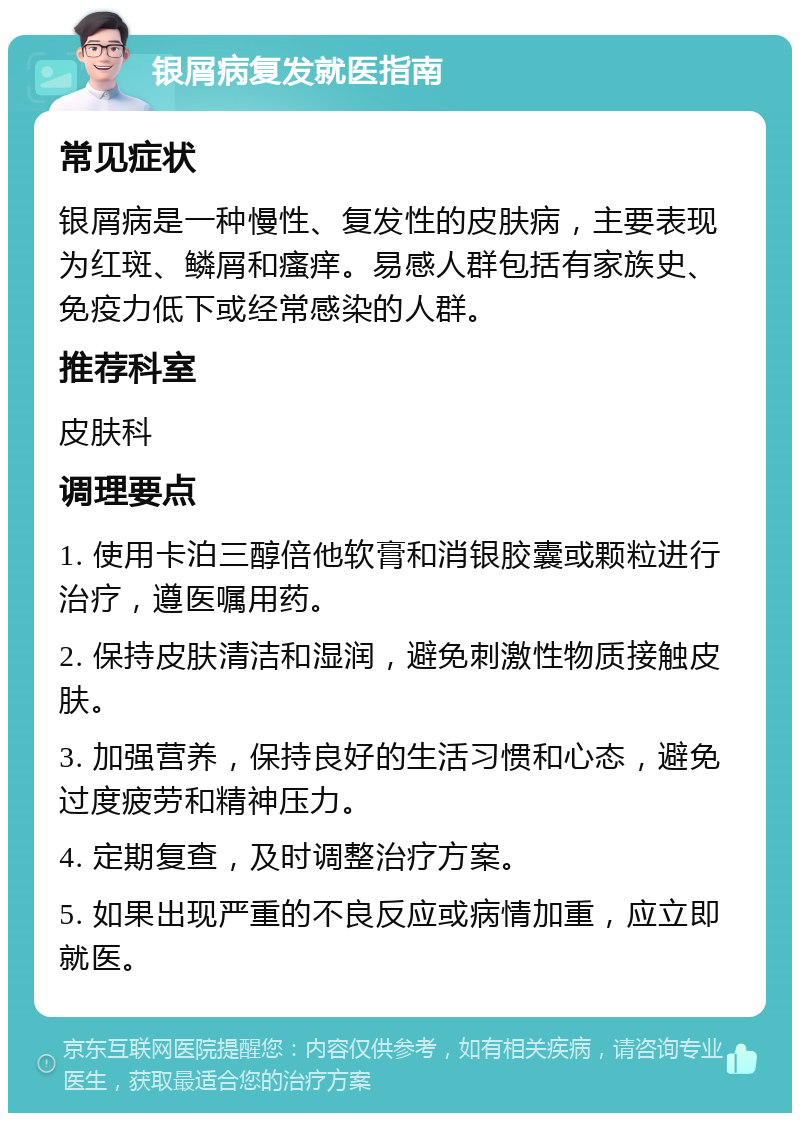 银屑病复发就医指南 常见症状 银屑病是一种慢性、复发性的皮肤病，主要表现为红斑、鳞屑和瘙痒。易感人群包括有家族史、免疫力低下或经常感染的人群。 推荐科室 皮肤科 调理要点 1. 使用卡泊三醇倍他软膏和消银胶囊或颗粒进行治疗，遵医嘱用药。 2. 保持皮肤清洁和湿润，避免刺激性物质接触皮肤。 3. 加强营养，保持良好的生活习惯和心态，避免过度疲劳和精神压力。 4. 定期复查，及时调整治疗方案。 5. 如果出现严重的不良反应或病情加重，应立即就医。