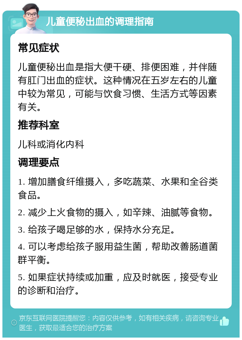 儿童便秘出血的调理指南 常见症状 儿童便秘出血是指大便干硬、排便困难，并伴随有肛门出血的症状。这种情况在五岁左右的儿童中较为常见，可能与饮食习惯、生活方式等因素有关。 推荐科室 儿科或消化内科 调理要点 1. 增加膳食纤维摄入，多吃蔬菜、水果和全谷类食品。 2. 减少上火食物的摄入，如辛辣、油腻等食物。 3. 给孩子喝足够的水，保持水分充足。 4. 可以考虑给孩子服用益生菌，帮助改善肠道菌群平衡。 5. 如果症状持续或加重，应及时就医，接受专业的诊断和治疗。