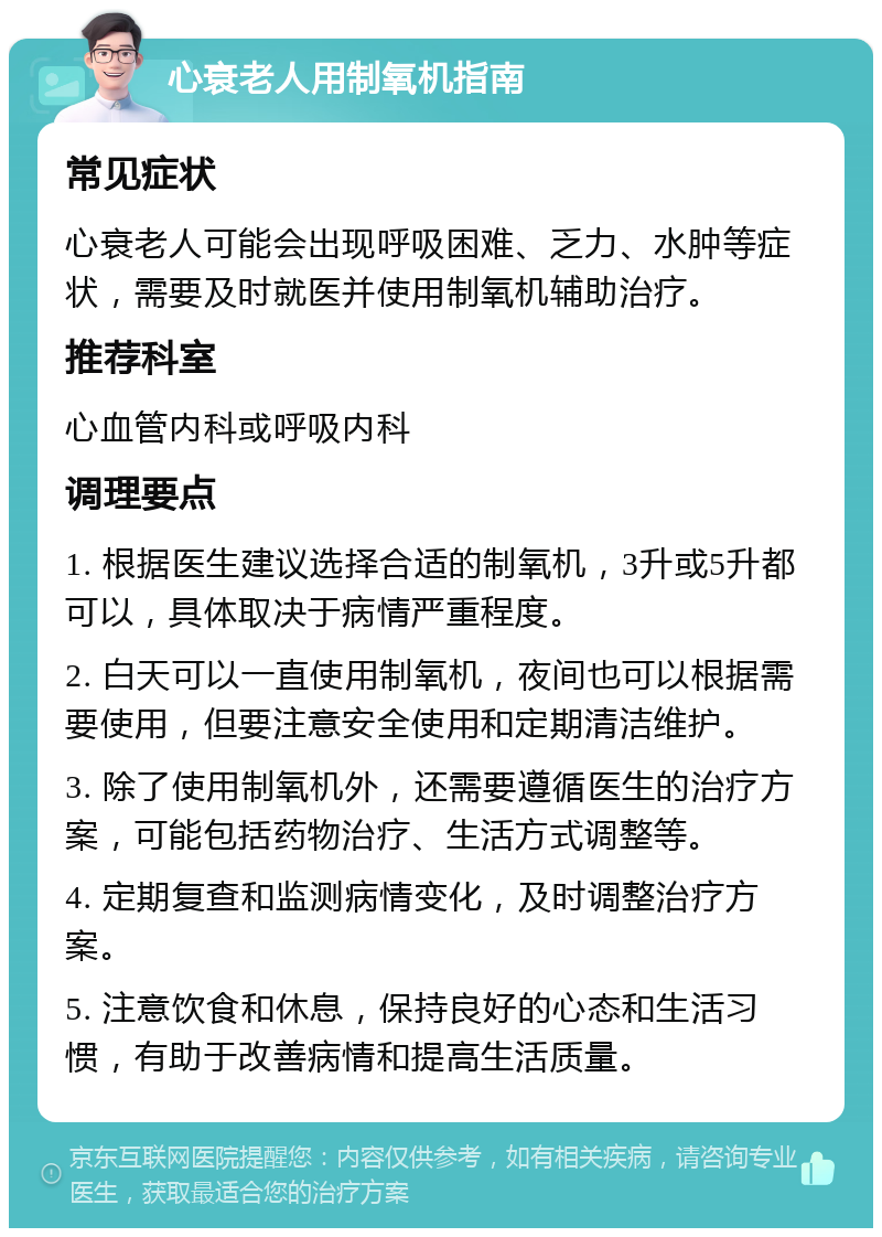 心衰老人用制氧机指南 常见症状 心衰老人可能会出现呼吸困难、乏力、水肿等症状，需要及时就医并使用制氧机辅助治疗。 推荐科室 心血管内科或呼吸内科 调理要点 1. 根据医生建议选择合适的制氧机，3升或5升都可以，具体取决于病情严重程度。 2. 白天可以一直使用制氧机，夜间也可以根据需要使用，但要注意安全使用和定期清洁维护。 3. 除了使用制氧机外，还需要遵循医生的治疗方案，可能包括药物治疗、生活方式调整等。 4. 定期复查和监测病情变化，及时调整治疗方案。 5. 注意饮食和休息，保持良好的心态和生活习惯，有助于改善病情和提高生活质量。