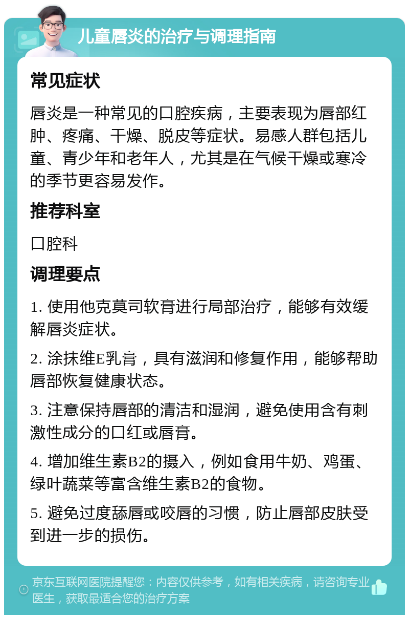 儿童唇炎的治疗与调理指南 常见症状 唇炎是一种常见的口腔疾病，主要表现为唇部红肿、疼痛、干燥、脱皮等症状。易感人群包括儿童、青少年和老年人，尤其是在气候干燥或寒冷的季节更容易发作。 推荐科室 口腔科 调理要点 1. 使用他克莫司软膏进行局部治疗，能够有效缓解唇炎症状。 2. 涂抹维E乳膏，具有滋润和修复作用，能够帮助唇部恢复健康状态。 3. 注意保持唇部的清洁和湿润，避免使用含有刺激性成分的口红或唇膏。 4. 增加维生素B2的摄入，例如食用牛奶、鸡蛋、绿叶蔬菜等富含维生素B2的食物。 5. 避免过度舔唇或咬唇的习惯，防止唇部皮肤受到进一步的损伤。