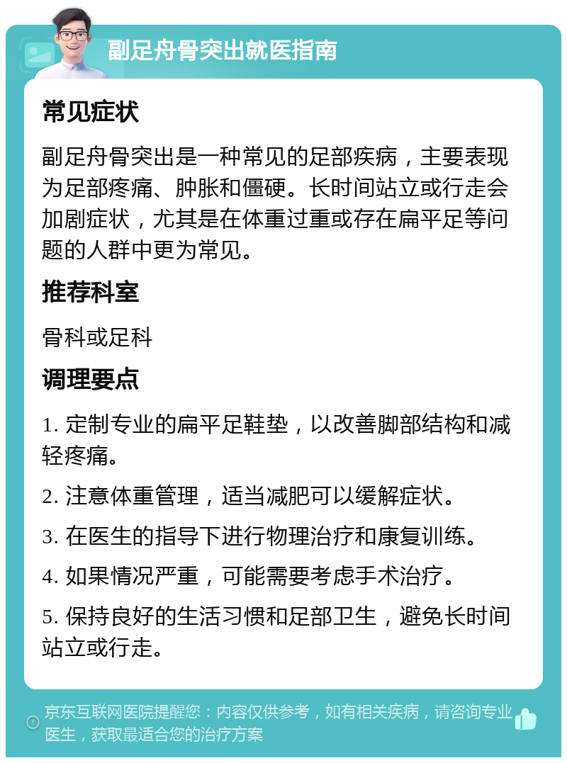 副足舟骨突出就医指南 常见症状 副足舟骨突出是一种常见的足部疾病，主要表现为足部疼痛、肿胀和僵硬。长时间站立或行走会加剧症状，尤其是在体重过重或存在扁平足等问题的人群中更为常见。 推荐科室 骨科或足科 调理要点 1. 定制专业的扁平足鞋垫，以改善脚部结构和减轻疼痛。 2. 注意体重管理，适当减肥可以缓解症状。 3. 在医生的指导下进行物理治疗和康复训练。 4. 如果情况严重，可能需要考虑手术治疗。 5. 保持良好的生活习惯和足部卫生，避免长时间站立或行走。