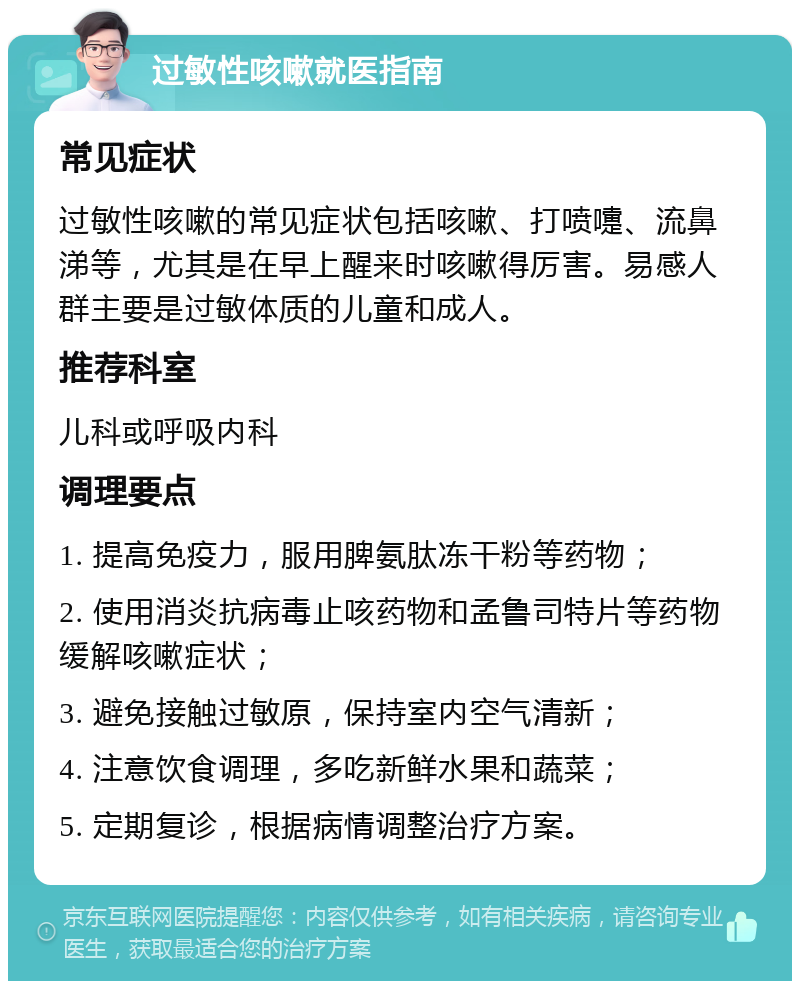 过敏性咳嗽就医指南 常见症状 过敏性咳嗽的常见症状包括咳嗽、打喷嚏、流鼻涕等，尤其是在早上醒来时咳嗽得厉害。易感人群主要是过敏体质的儿童和成人。 推荐科室 儿科或呼吸内科 调理要点 1. 提高免疫力，服用脾氨肽冻干粉等药物； 2. 使用消炎抗病毒止咳药物和孟鲁司特片等药物缓解咳嗽症状； 3. 避免接触过敏原，保持室内空气清新； 4. 注意饮食调理，多吃新鲜水果和蔬菜； 5. 定期复诊，根据病情调整治疗方案。