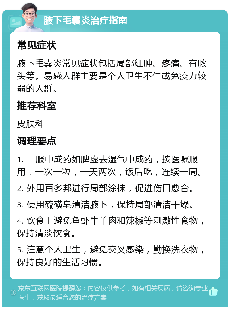 腋下毛囊炎治疗指南 常见症状 腋下毛囊炎常见症状包括局部红肿、疼痛、有脓头等。易感人群主要是个人卫生不佳或免疫力较弱的人群。 推荐科室 皮肤科 调理要点 1. 口服中成药如脾虚去湿气中成药，按医嘱服用，一次一粒，一天两次，饭后吃，连续一周。 2. 外用百多邦进行局部涂抹，促进伤口愈合。 3. 使用硫磺皂清洁腋下，保持局部清洁干燥。 4. 饮食上避免鱼虾牛羊肉和辣椒等刺激性食物，保持清淡饮食。 5. 注意个人卫生，避免交叉感染，勤换洗衣物，保持良好的生活习惯。