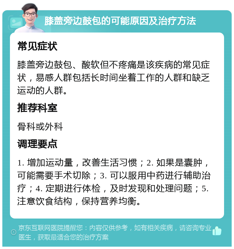 膝盖旁边鼓包的可能原因及治疗方法 常见症状 膝盖旁边鼓包、酸软但不疼痛是该疾病的常见症状，易感人群包括长时间坐着工作的人群和缺乏运动的人群。 推荐科室 骨科或外科 调理要点 1. 增加运动量，改善生活习惯；2. 如果是囊肿，可能需要手术切除；3. 可以服用中药进行辅助治疗；4. 定期进行体检，及时发现和处理问题；5. 注意饮食结构，保持营养均衡。