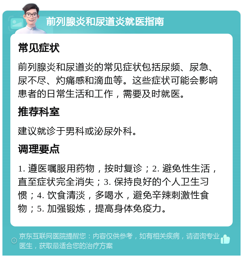 前列腺炎和尿道炎就医指南 常见症状 前列腺炎和尿道炎的常见症状包括尿频、尿急、尿不尽、灼痛感和滴血等。这些症状可能会影响患者的日常生活和工作，需要及时就医。 推荐科室 建议就诊于男科或泌尿外科。 调理要点 1. 遵医嘱服用药物，按时复诊；2. 避免性生活，直至症状完全消失；3. 保持良好的个人卫生习惯；4. 饮食清淡，多喝水，避免辛辣刺激性食物；5. 加强锻炼，提高身体免疫力。