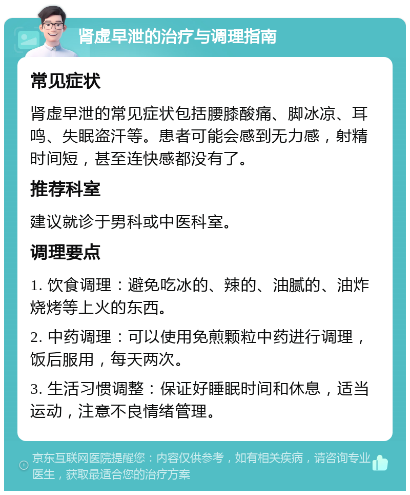 肾虚早泄的治疗与调理指南 常见症状 肾虚早泄的常见症状包括腰膝酸痛、脚冰凉、耳鸣、失眠盗汗等。患者可能会感到无力感，射精时间短，甚至连快感都没有了。 推荐科室 建议就诊于男科或中医科室。 调理要点 1. 饮食调理：避免吃冰的、辣的、油腻的、油炸烧烤等上火的东西。 2. 中药调理：可以使用免煎颗粒中药进行调理，饭后服用，每天两次。 3. 生活习惯调整：保证好睡眠时间和休息，适当运动，注意不良情绪管理。