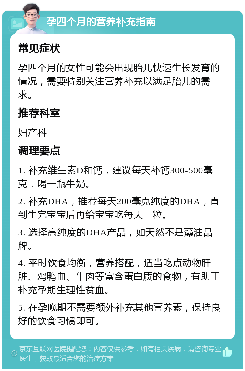 孕四个月的营养补充指南 常见症状 孕四个月的女性可能会出现胎儿快速生长发育的情况，需要特别关注营养补充以满足胎儿的需求。 推荐科室 妇产科 调理要点 1. 补充维生素D和钙，建议每天补钙300-500毫克，喝一瓶牛奶。 2. 补充DHA，推荐每天200毫克纯度的DHA，直到生完宝宝后再给宝宝吃每天一粒。 3. 选择高纯度的DHA产品，如天然不是藻油品牌。 4. 平时饮食均衡，营养搭配，适当吃点动物肝脏、鸡鸭血、牛肉等富含蛋白质的食物，有助于补充孕期生理性贫血。 5. 在孕晚期不需要额外补充其他营养素，保持良好的饮食习惯即可。