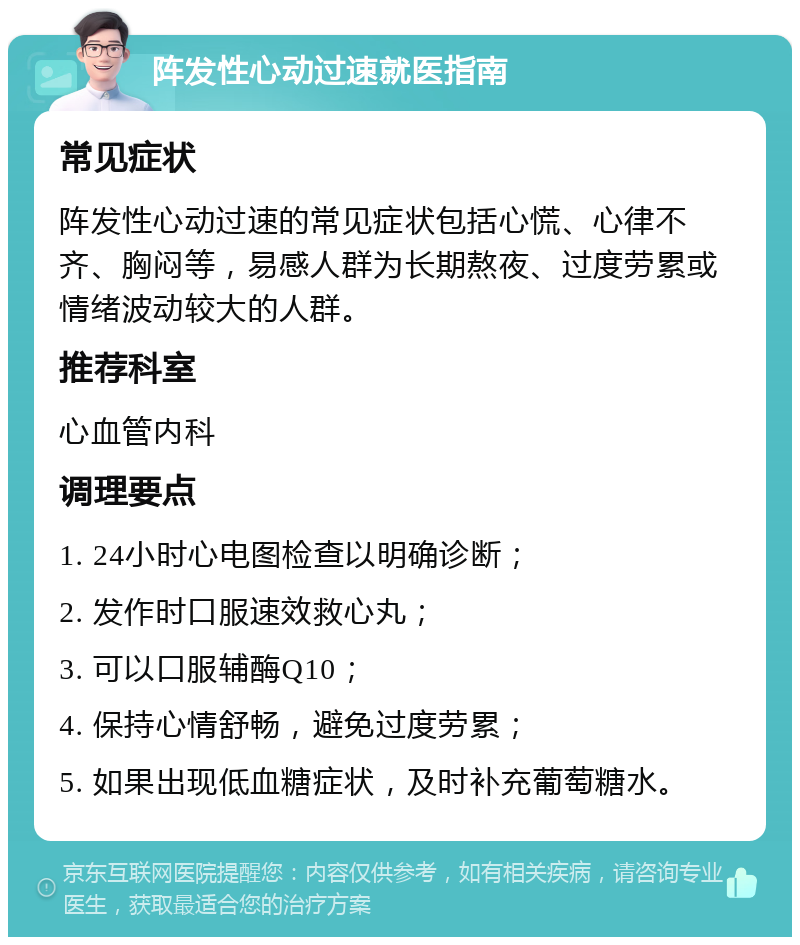 阵发性心动过速就医指南 常见症状 阵发性心动过速的常见症状包括心慌、心律不齐、胸闷等，易感人群为长期熬夜、过度劳累或情绪波动较大的人群。 推荐科室 心血管内科 调理要点 1. 24小时心电图检查以明确诊断； 2. 发作时口服速效救心丸； 3. 可以口服辅酶Q10； 4. 保持心情舒畅，避免过度劳累； 5. 如果出现低血糖症状，及时补充葡萄糖水。