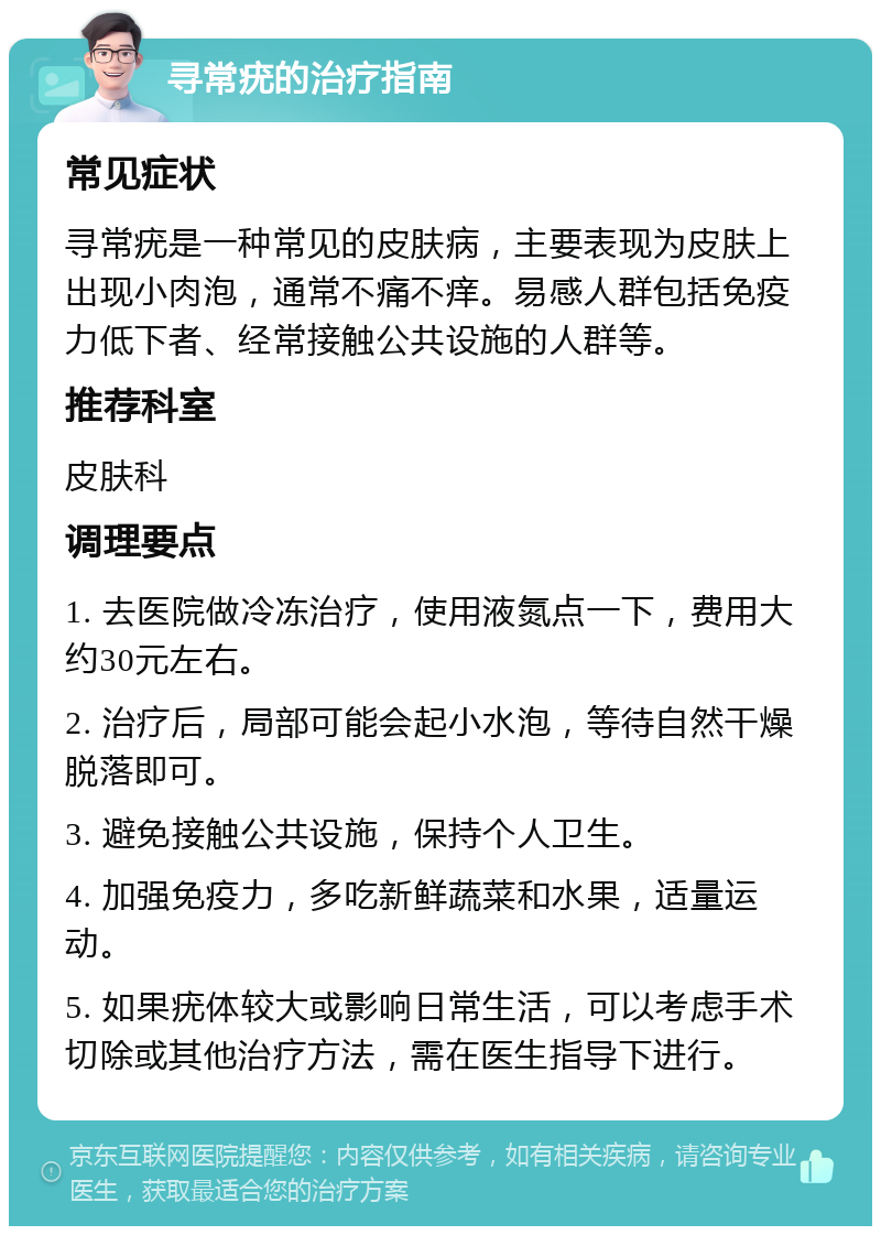 寻常疣的治疗指南 常见症状 寻常疣是一种常见的皮肤病，主要表现为皮肤上出现小肉泡，通常不痛不痒。易感人群包括免疫力低下者、经常接触公共设施的人群等。 推荐科室 皮肤科 调理要点 1. 去医院做冷冻治疗，使用液氮点一下，费用大约30元左右。 2. 治疗后，局部可能会起小水泡，等待自然干燥脱落即可。 3. 避免接触公共设施，保持个人卫生。 4. 加强免疫力，多吃新鲜蔬菜和水果，适量运动。 5. 如果疣体较大或影响日常生活，可以考虑手术切除或其他治疗方法，需在医生指导下进行。