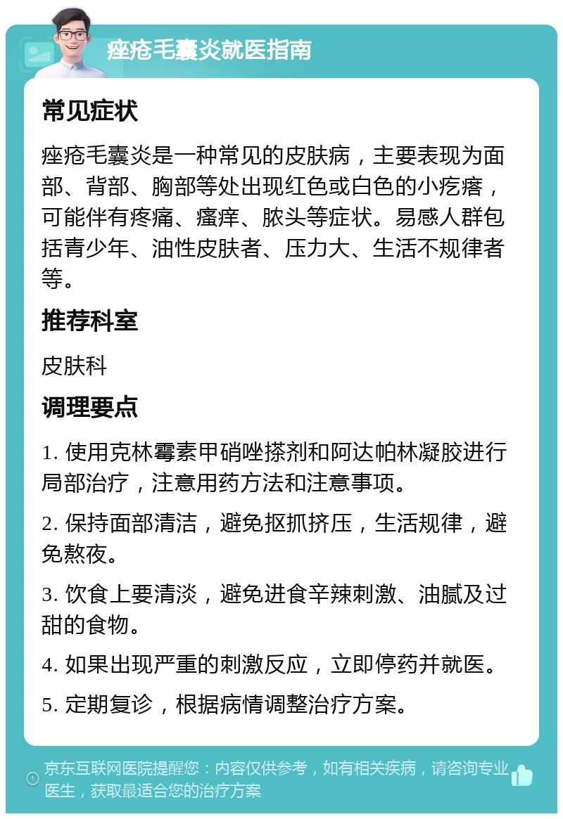 痤疮毛囊炎就医指南 常见症状 痤疮毛囊炎是一种常见的皮肤病，主要表现为面部、背部、胸部等处出现红色或白色的小疙瘩，可能伴有疼痛、瘙痒、脓头等症状。易感人群包括青少年、油性皮肤者、压力大、生活不规律者等。 推荐科室 皮肤科 调理要点 1. 使用克林霉素甲硝唑搽剂和阿达帕林凝胶进行局部治疗，注意用药方法和注意事项。 2. 保持面部清洁，避免抠抓挤压，生活规律，避免熬夜。 3. 饮食上要清淡，避免进食辛辣刺激、油腻及过甜的食物。 4. 如果出现严重的刺激反应，立即停药并就医。 5. 定期复诊，根据病情调整治疗方案。