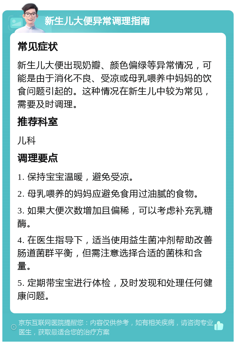 新生儿大便异常调理指南 常见症状 新生儿大便出现奶瓣、颜色偏绿等异常情况，可能是由于消化不良、受凉或母乳喂养中妈妈的饮食问题引起的。这种情况在新生儿中较为常见，需要及时调理。 推荐科室 儿科 调理要点 1. 保持宝宝温暖，避免受凉。 2. 母乳喂养的妈妈应避免食用过油腻的食物。 3. 如果大便次数增加且偏稀，可以考虑补充乳糖酶。 4. 在医生指导下，适当使用益生菌冲剂帮助改善肠道菌群平衡，但需注意选择合适的菌株和含量。 5. 定期带宝宝进行体检，及时发现和处理任何健康问题。