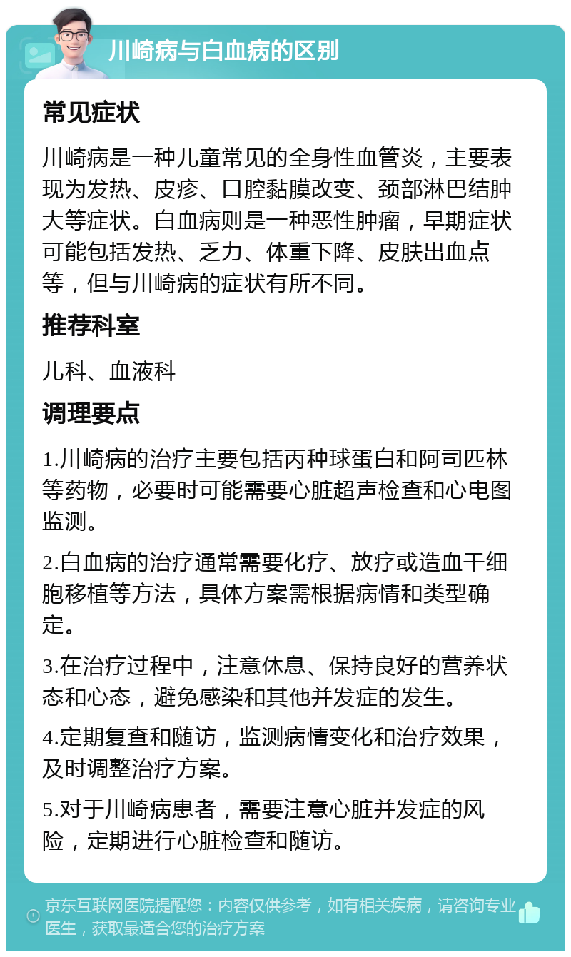 川崎病与白血病的区别 常见症状 川崎病是一种儿童常见的全身性血管炎，主要表现为发热、皮疹、口腔黏膜改变、颈部淋巴结肿大等症状。白血病则是一种恶性肿瘤，早期症状可能包括发热、乏力、体重下降、皮肤出血点等，但与川崎病的症状有所不同。 推荐科室 儿科、血液科 调理要点 1.川崎病的治疗主要包括丙种球蛋白和阿司匹林等药物，必要时可能需要心脏超声检查和心电图监测。 2.白血病的治疗通常需要化疗、放疗或造血干细胞移植等方法，具体方案需根据病情和类型确定。 3.在治疗过程中，注意休息、保持良好的营养状态和心态，避免感染和其他并发症的发生。 4.定期复查和随访，监测病情变化和治疗效果，及时调整治疗方案。 5.对于川崎病患者，需要注意心脏并发症的风险，定期进行心脏检查和随访。