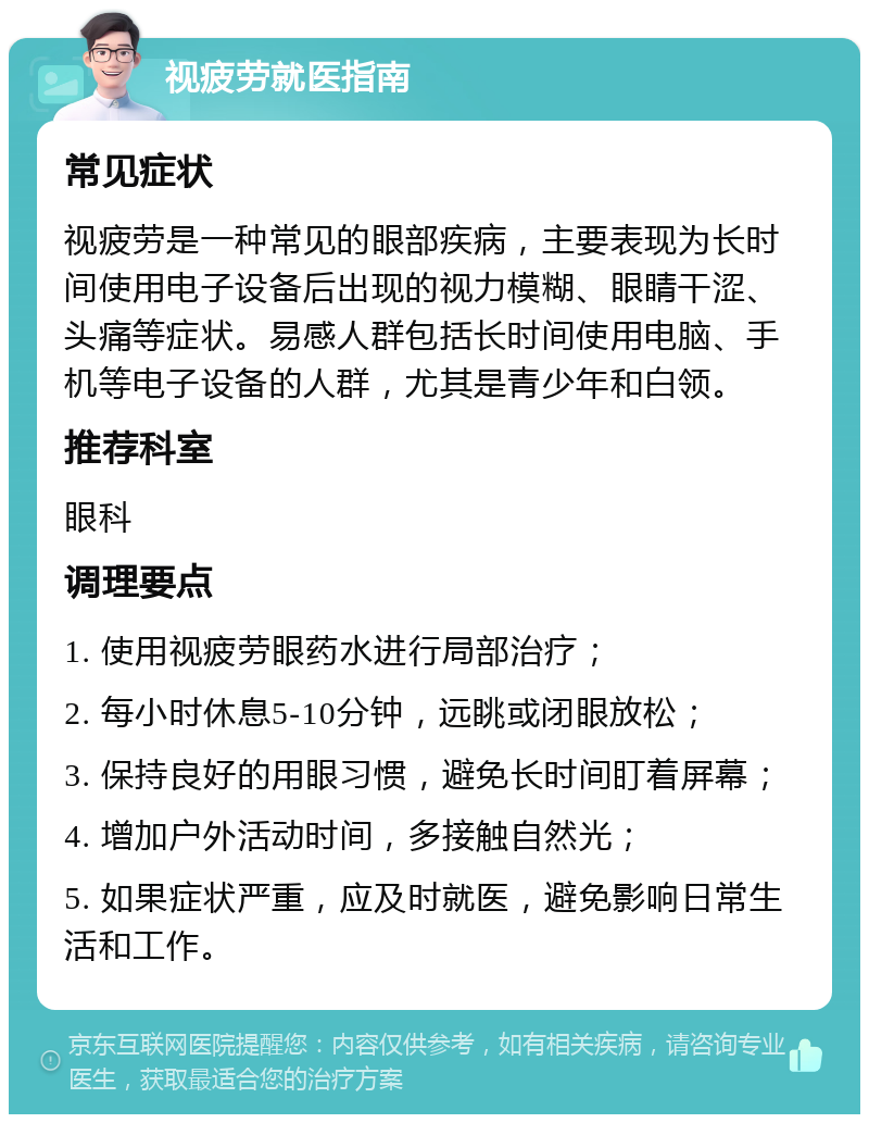 视疲劳就医指南 常见症状 视疲劳是一种常见的眼部疾病，主要表现为长时间使用电子设备后出现的视力模糊、眼睛干涩、头痛等症状。易感人群包括长时间使用电脑、手机等电子设备的人群，尤其是青少年和白领。 推荐科室 眼科 调理要点 1. 使用视疲劳眼药水进行局部治疗； 2. 每小时休息5-10分钟，远眺或闭眼放松； 3. 保持良好的用眼习惯，避免长时间盯着屏幕； 4. 增加户外活动时间，多接触自然光； 5. 如果症状严重，应及时就医，避免影响日常生活和工作。