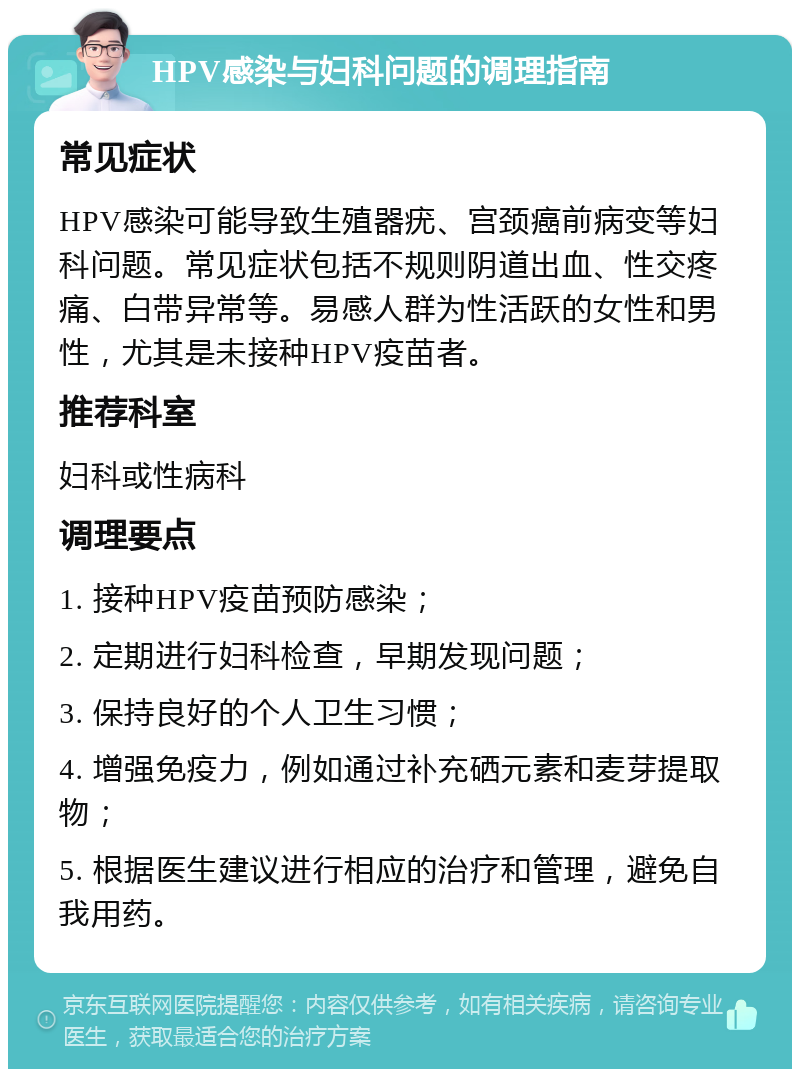 HPV感染与妇科问题的调理指南 常见症状 HPV感染可能导致生殖器疣、宫颈癌前病变等妇科问题。常见症状包括不规则阴道出血、性交疼痛、白带异常等。易感人群为性活跃的女性和男性，尤其是未接种HPV疫苗者。 推荐科室 妇科或性病科 调理要点 1. 接种HPV疫苗预防感染； 2. 定期进行妇科检查，早期发现问题； 3. 保持良好的个人卫生习惯； 4. 增强免疫力，例如通过补充硒元素和麦芽提取物； 5. 根据医生建议进行相应的治疗和管理，避免自我用药。