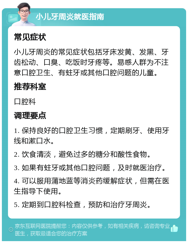 小儿牙周炎就医指南 常见症状 小儿牙周炎的常见症状包括牙床发黄、发黑、牙齿松动、口臭、吃饭时牙疼等。易感人群为不注意口腔卫生、有蛀牙或其他口腔问题的儿童。 推荐科室 口腔科 调理要点 1. 保持良好的口腔卫生习惯，定期刷牙、使用牙线和漱口水。 2. 饮食清淡，避免过多的糖分和酸性食物。 3. 如果有蛀牙或其他口腔问题，及时就医治疗。 4. 可以服用蒲地蓝等消炎药缓解症状，但需在医生指导下使用。 5. 定期到口腔科检查，预防和治疗牙周炎。