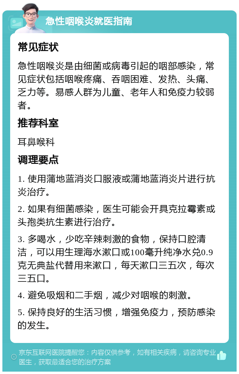 急性咽喉炎就医指南 常见症状 急性咽喉炎是由细菌或病毒引起的咽部感染，常见症状包括咽喉疼痛、吞咽困难、发热、头痛、乏力等。易感人群为儿童、老年人和免疫力较弱者。 推荐科室 耳鼻喉科 调理要点 1. 使用蒲地蓝消炎口服液或蒲地蓝消炎片进行抗炎治疗。 2. 如果有细菌感染，医生可能会开具克拉霉素或头孢类抗生素进行治疗。 3. 多喝水，少吃辛辣刺激的食物，保持口腔清洁，可以用生理海水漱口或100毫升纯净水兑0.9克无典盐代替用来漱口，每天漱口三五次，每次三五口。 4. 避免吸烟和二手烟，减少对咽喉的刺激。 5. 保持良好的生活习惯，增强免疫力，预防感染的发生。