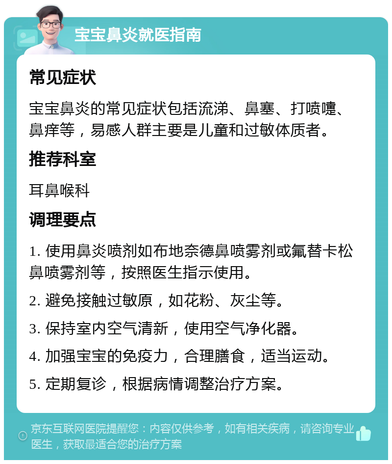 宝宝鼻炎就医指南 常见症状 宝宝鼻炎的常见症状包括流涕、鼻塞、打喷嚏、鼻痒等，易感人群主要是儿童和过敏体质者。 推荐科室 耳鼻喉科 调理要点 1. 使用鼻炎喷剂如布地奈德鼻喷雾剂或氟替卡松鼻喷雾剂等，按照医生指示使用。 2. 避免接触过敏原，如花粉、灰尘等。 3. 保持室内空气清新，使用空气净化器。 4. 加强宝宝的免疫力，合理膳食，适当运动。 5. 定期复诊，根据病情调整治疗方案。