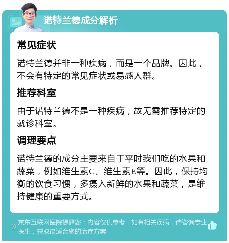 诺特兰德成分解析 常见症状 诺特兰德并非一种疾病，而是一个品牌。因此，不会有特定的常见症状或易感人群。 推荐科室 由于诺特兰德不是一种疾病，故无需推荐特定的就诊科室。 调理要点 诺特兰德的成分主要来自于平时我们吃的水果和蔬菜，例如维生素C、维生素E等。因此，保持均衡的饮食习惯，多摄入新鲜的水果和蔬菜，是维持健康的重要方式。