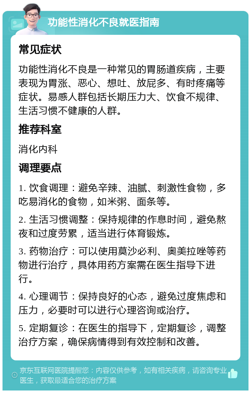 功能性消化不良就医指南 常见症状 功能性消化不良是一种常见的胃肠道疾病，主要表现为胃涨、恶心、想吐、放屁多、有时疼痛等症状。易感人群包括长期压力大、饮食不规律、生活习惯不健康的人群。 推荐科室 消化内科 调理要点 1. 饮食调理：避免辛辣、油腻、刺激性食物，多吃易消化的食物，如米粥、面条等。 2. 生活习惯调整：保持规律的作息时间，避免熬夜和过度劳累，适当进行体育锻炼。 3. 药物治疗：可以使用莫沙必利、奥美拉唑等药物进行治疗，具体用药方案需在医生指导下进行。 4. 心理调节：保持良好的心态，避免过度焦虑和压力，必要时可以进行心理咨询或治疗。 5. 定期复诊：在医生的指导下，定期复诊，调整治疗方案，确保病情得到有效控制和改善。