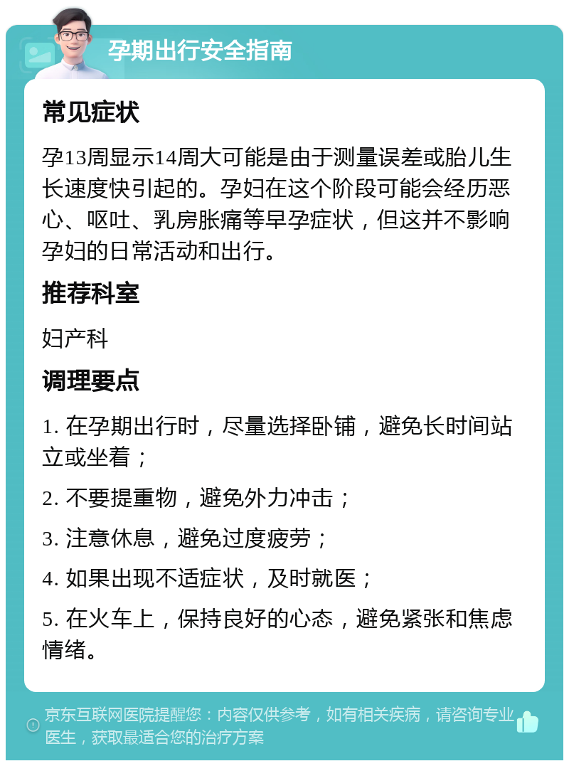 孕期出行安全指南 常见症状 孕13周显示14周大可能是由于测量误差或胎儿生长速度快引起的。孕妇在这个阶段可能会经历恶心、呕吐、乳房胀痛等早孕症状，但这并不影响孕妇的日常活动和出行。 推荐科室 妇产科 调理要点 1. 在孕期出行时，尽量选择卧铺，避免长时间站立或坐着； 2. 不要提重物，避免外力冲击； 3. 注意休息，避免过度疲劳； 4. 如果出现不适症状，及时就医； 5. 在火车上，保持良好的心态，避免紧张和焦虑情绪。