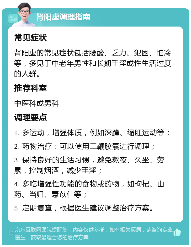 肾阳虚调理指南 常见症状 肾阳虚的常见症状包括腰酸、乏力、犯困、怕冷等，多见于中老年男性和长期手淫或性生活过度的人群。 推荐科室 中医科或男科 调理要点 1. 多运动，增强体质，例如深蹲、缩肛运动等； 2. 药物治疗：可以使用三鞭胶囊进行调理； 3. 保持良好的生活习惯，避免熬夜、久坐、劳累，控制烟酒，减少手淫； 4. 多吃增强性功能的食物或药物，如枸杞、山药、当归、薏苡仁等； 5. 定期复查，根据医生建议调整治疗方案。