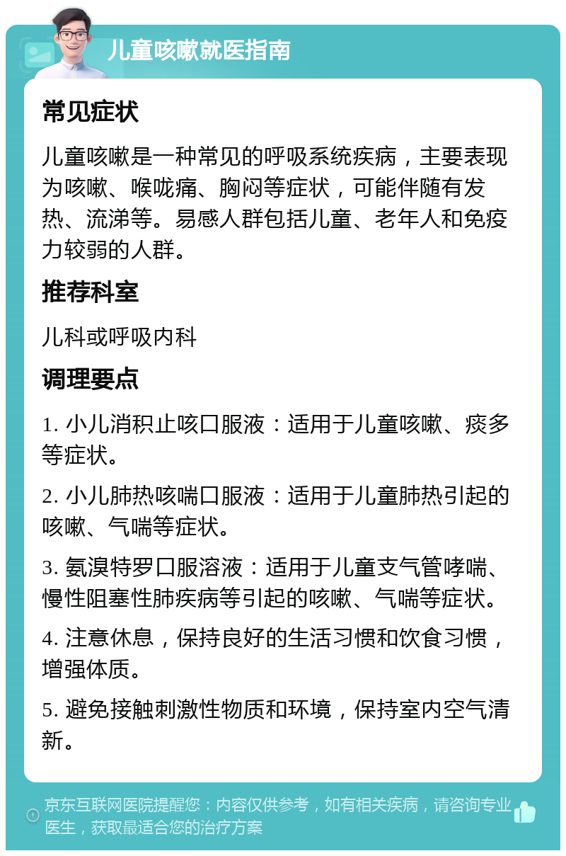 儿童咳嗽就医指南 常见症状 儿童咳嗽是一种常见的呼吸系统疾病，主要表现为咳嗽、喉咙痛、胸闷等症状，可能伴随有发热、流涕等。易感人群包括儿童、老年人和免疫力较弱的人群。 推荐科室 儿科或呼吸内科 调理要点 1. 小儿消积止咳口服液：适用于儿童咳嗽、痰多等症状。 2. 小儿肺热咳喘口服液：适用于儿童肺热引起的咳嗽、气喘等症状。 3. 氨溴特罗口服溶液：适用于儿童支气管哮喘、慢性阻塞性肺疾病等引起的咳嗽、气喘等症状。 4. 注意休息，保持良好的生活习惯和饮食习惯，增强体质。 5. 避免接触刺激性物质和环境，保持室内空气清新。