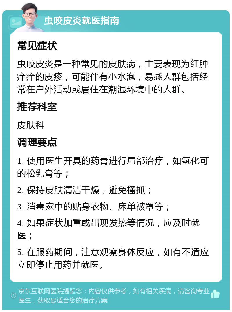 虫咬皮炎就医指南 常见症状 虫咬皮炎是一种常见的皮肤病，主要表现为红肿痒痒的皮疹，可能伴有小水泡，易感人群包括经常在户外活动或居住在潮湿环境中的人群。 推荐科室 皮肤科 调理要点 1. 使用医生开具的药膏进行局部治疗，如氢化可的松乳膏等； 2. 保持皮肤清洁干燥，避免搔抓； 3. 消毒家中的贴身衣物、床单被罩等； 4. 如果症状加重或出现发热等情况，应及时就医； 5. 在服药期间，注意观察身体反应，如有不适应立即停止用药并就医。