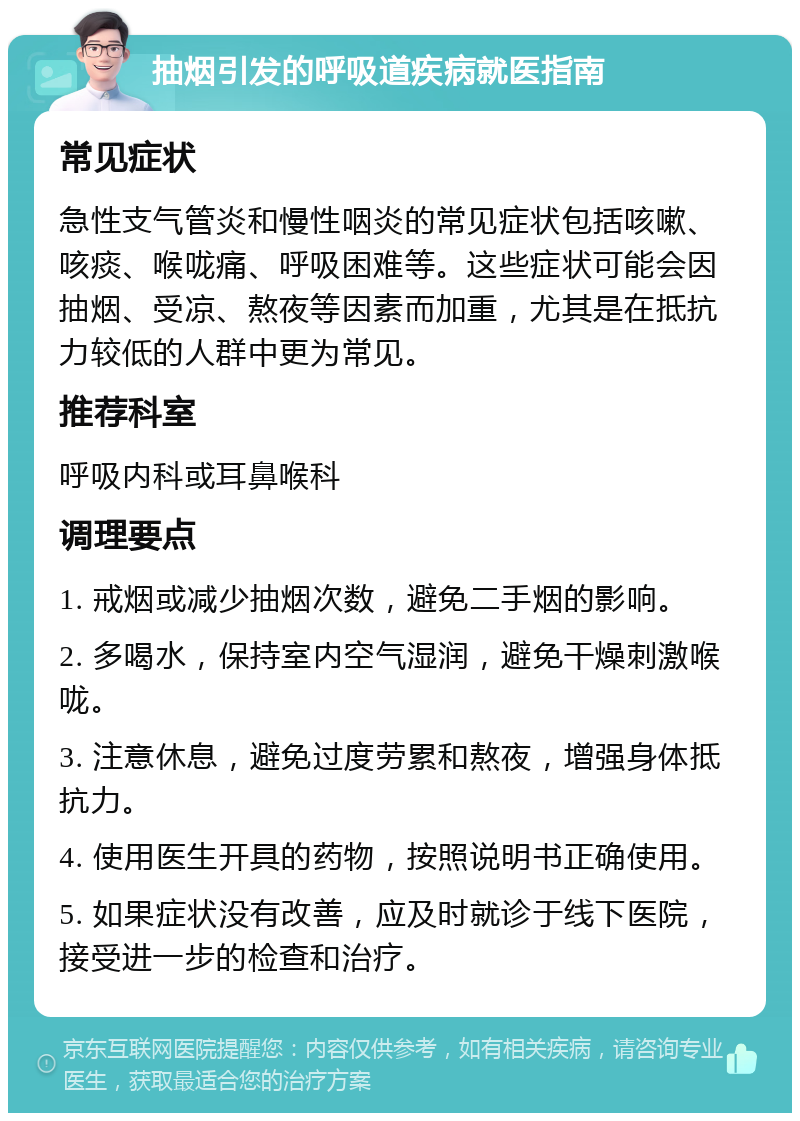 抽烟引发的呼吸道疾病就医指南 常见症状 急性支气管炎和慢性咽炎的常见症状包括咳嗽、咳痰、喉咙痛、呼吸困难等。这些症状可能会因抽烟、受凉、熬夜等因素而加重，尤其是在抵抗力较低的人群中更为常见。 推荐科室 呼吸内科或耳鼻喉科 调理要点 1. 戒烟或减少抽烟次数，避免二手烟的影响。 2. 多喝水，保持室内空气湿润，避免干燥刺激喉咙。 3. 注意休息，避免过度劳累和熬夜，增强身体抵抗力。 4. 使用医生开具的药物，按照说明书正确使用。 5. 如果症状没有改善，应及时就诊于线下医院，接受进一步的检查和治疗。