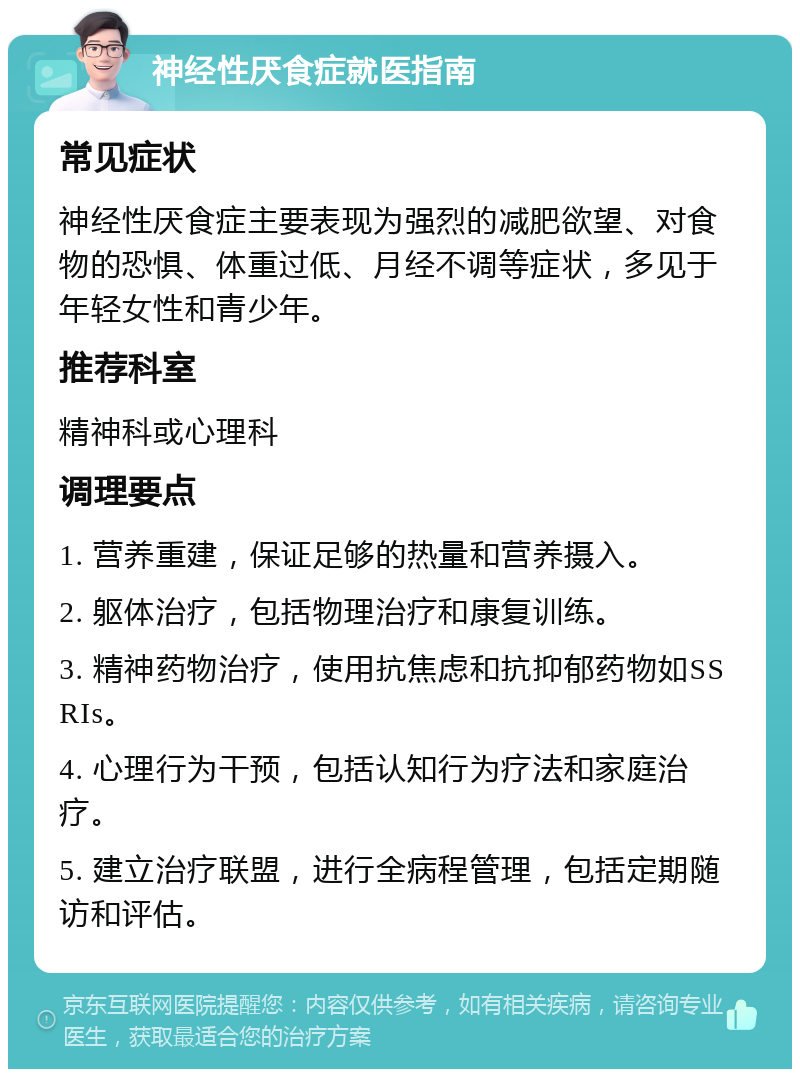 神经性厌食症就医指南 常见症状 神经性厌食症主要表现为强烈的减肥欲望、对食物的恐惧、体重过低、月经不调等症状，多见于年轻女性和青少年。 推荐科室 精神科或心理科 调理要点 1. 营养重建，保证足够的热量和营养摄入。 2. 躯体治疗，包括物理治疗和康复训练。 3. 精神药物治疗，使用抗焦虑和抗抑郁药物如SSRIs。 4. 心理行为干预，包括认知行为疗法和家庭治疗。 5. 建立治疗联盟，进行全病程管理，包括定期随访和评估。