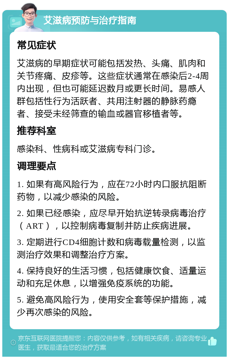 艾滋病预防与治疗指南 常见症状 艾滋病的早期症状可能包括发热、头痛、肌肉和关节疼痛、皮疹等。这些症状通常在感染后2-4周内出现，但也可能延迟数月或更长时间。易感人群包括性行为活跃者、共用注射器的静脉药瘾者、接受未经筛查的输血或器官移植者等。 推荐科室 感染科、性病科或艾滋病专科门诊。 调理要点 1. 如果有高风险行为，应在72小时内口服抗阻断药物，以减少感染的风险。 2. 如果已经感染，应尽早开始抗逆转录病毒治疗（ART），以控制病毒复制并防止疾病进展。 3. 定期进行CD4细胞计数和病毒载量检测，以监测治疗效果和调整治疗方案。 4. 保持良好的生活习惯，包括健康饮食、适量运动和充足休息，以增强免疫系统的功能。 5. 避免高风险行为，使用安全套等保护措施，减少再次感染的风险。