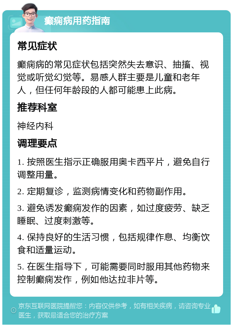 癫痫病用药指南 常见症状 癫痫病的常见症状包括突然失去意识、抽搐、视觉或听觉幻觉等。易感人群主要是儿童和老年人，但任何年龄段的人都可能患上此病。 推荐科室 神经内科 调理要点 1. 按照医生指示正确服用奥卡西平片，避免自行调整用量。 2. 定期复诊，监测病情变化和药物副作用。 3. 避免诱发癫痫发作的因素，如过度疲劳、缺乏睡眠、过度刺激等。 4. 保持良好的生活习惯，包括规律作息、均衡饮食和适量运动。 5. 在医生指导下，可能需要同时服用其他药物来控制癫痫发作，例如他达拉非片等。