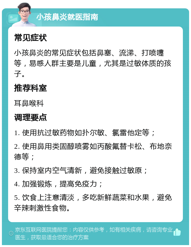 小孩鼻炎就医指南 常见症状 小孩鼻炎的常见症状包括鼻塞、流涕、打喷嚏等，易感人群主要是儿童，尤其是过敏体质的孩子。 推荐科室 耳鼻喉科 调理要点 1. 使用抗过敏药物如扑尔敏、氯雷他定等； 2. 使用鼻用类固醇喷雾如丙酸氟替卡松、布地奈德等； 3. 保持室内空气清新，避免接触过敏原； 4. 加强锻炼，提高免疫力； 5. 饮食上注意清淡，多吃新鲜蔬菜和水果，避免辛辣刺激性食物。