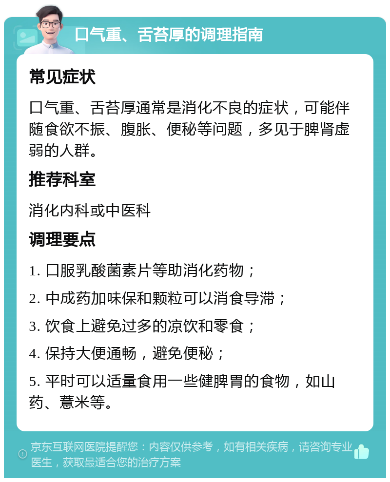 口气重、舌苔厚的调理指南 常见症状 口气重、舌苔厚通常是消化不良的症状，可能伴随食欲不振、腹胀、便秘等问题，多见于脾肾虚弱的人群。 推荐科室 消化内科或中医科 调理要点 1. 口服乳酸菌素片等助消化药物； 2. 中成药加味保和颗粒可以消食导滞； 3. 饮食上避免过多的凉饮和零食； 4. 保持大便通畅，避免便秘； 5. 平时可以适量食用一些健脾胃的食物，如山药、薏米等。