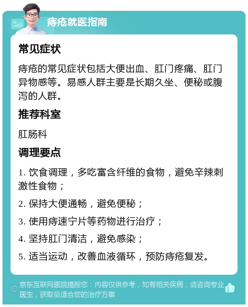 痔疮就医指南 常见症状 痔疮的常见症状包括大便出血、肛门疼痛、肛门异物感等。易感人群主要是长期久坐、便秘或腹泻的人群。 推荐科室 肛肠科 调理要点 1. 饮食调理，多吃富含纤维的食物，避免辛辣刺激性食物； 2. 保持大便通畅，避免便秘； 3. 使用痔速宁片等药物进行治疗； 4. 坚持肛门清洁，避免感染； 5. 适当运动，改善血液循环，预防痔疮复发。